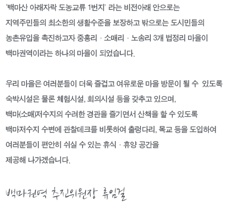 “‘백마산 아래자락 도농교류 1번지’라는 비전아래 안으로는 지역주민들의 최소한의 생활수준을 보장하고 밖으로는 도시민들의 농촌유입을 촉진하고자 중흥리ㆍ소매리ㆍ노송리 3개 법정리 마을이 백마권역이라는 하나의 마을이 되었습니다. 우리 마을은 여러분들이 더욱 즐겁고 여유로운 마을 방문이 될 수 있도록 숙박시설은 물론 체험시설, 회의시설 등을 갖추고 있으며, 백마(소매)저수지의 수려한 경관을 즐기면서 산책을 할 수 있도록 백마저수지 수변에 관찰데크를 비롯하여 출렁다리, 목교 등을 도입하여 여러분들이 편안히 쉬실 수 있는 휴식ㆍ휴양 공간을 제공해 나가겠습니다. 백마권역 추진위원장 김종화