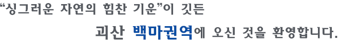 “싱그러운 자연의 힘찬 기운”이 깃든 괴산 백마권역에 오신 것을 환영합니다.